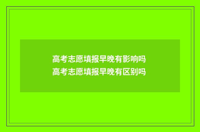 高考志愿填报早晚有影响吗 高考志愿填报早晚有区别吗