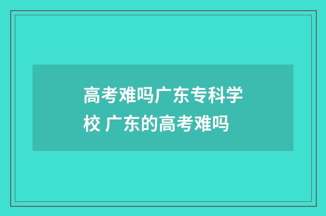 高考难吗广东专科学校 广东的高考难吗
