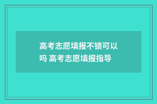高考志愿填报不锁可以吗 高考志愿填报指导