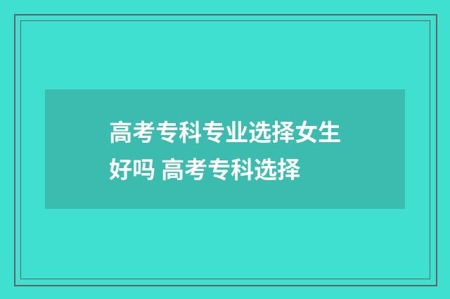 高考专科专业选择女生好吗 高考专科选择