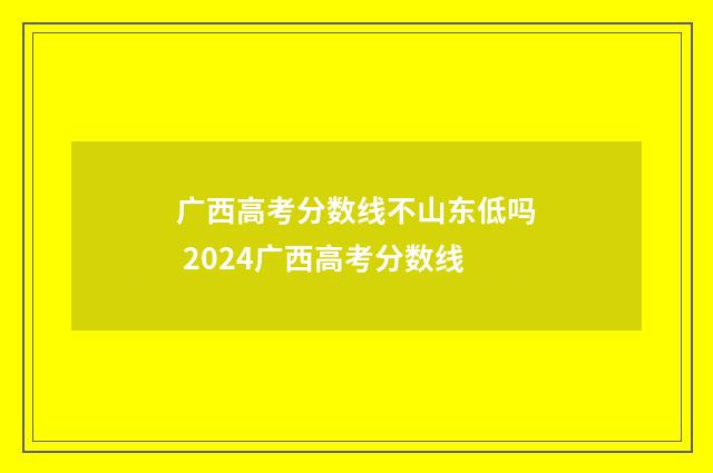 广西高考分数线不山东低吗 2024广西高考分数线