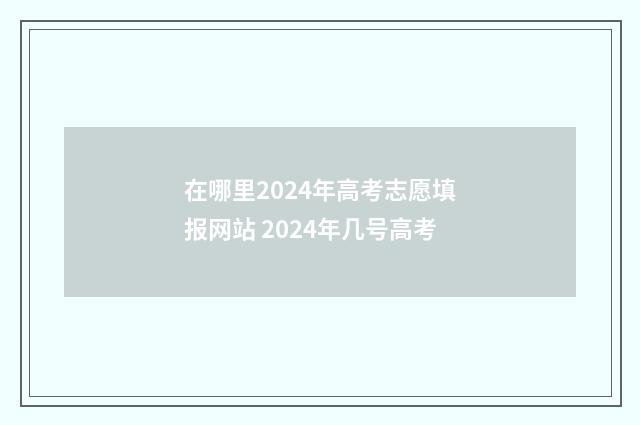 在哪里2024年高考志愿填报网站 2024年几号高考