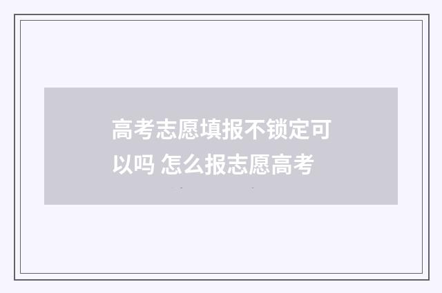 高考志愿填报不锁定可以吗 怎么报志愿高考