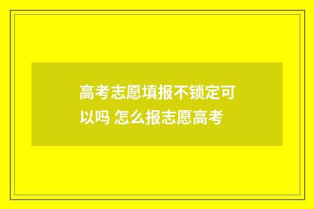 高考志愿填报不锁定可以吗 怎么报志愿高考