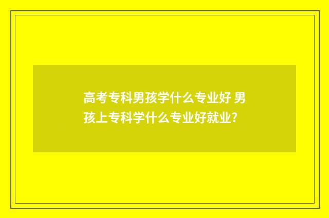 高考专科男孩学什么专业好 男孩上专科学什么专业好就业?