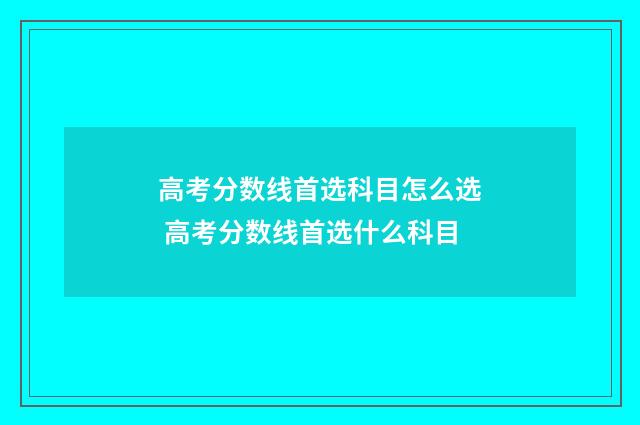 高考分数线首选科目怎么选 高考分数线首选什么科目
