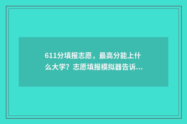 611分填报志愿，最高分能上什么大学？志愿填报模拟器告诉你 高考611分可以上什么大学2021
