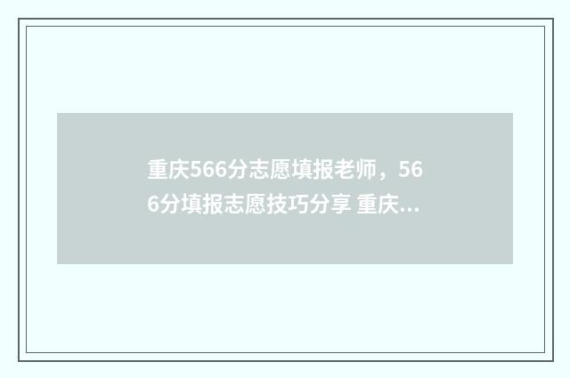 重庆566分志愿填报老师，566分填报志愿技巧分享 重庆高考556