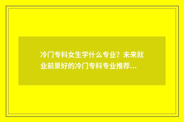 冷门专科女生学什么专业？未来就业前景好的冷门专科专业推荐 冷门专科女生学什么好