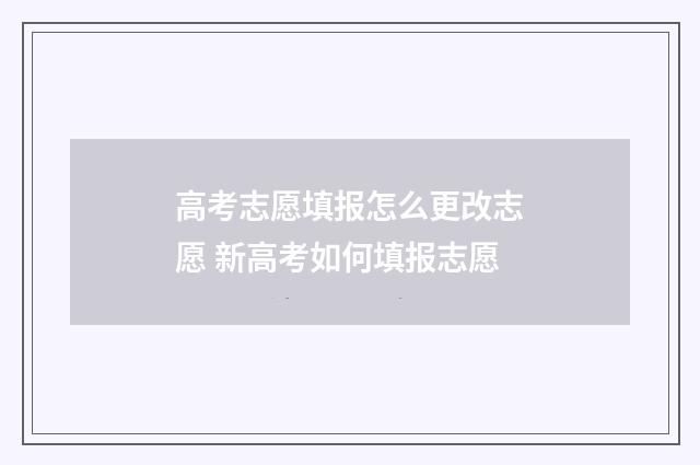 高考志愿填报怎么更改志愿 新高考如何填报志愿