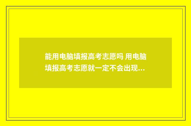 能用电脑填报高考志愿吗 用电脑填报高考志愿就一定不会出现乱码吗