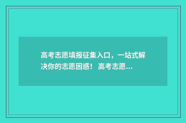 高考志愿填报征集入口，一站式解决你的志愿困惑！ 高考志愿填报征文怎么写