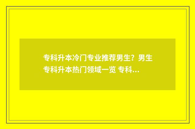 专科升本冷门专业推荐男生？男生专科升本热门领域一览 专科升本率高的专业