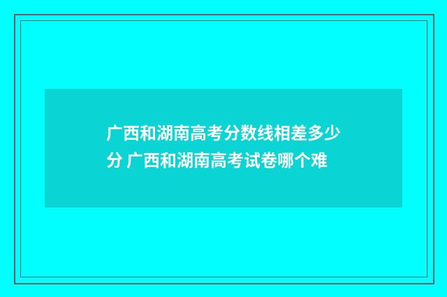 广西和湖南高考分数线相差多少分 广西和湖南高考试卷哪个难