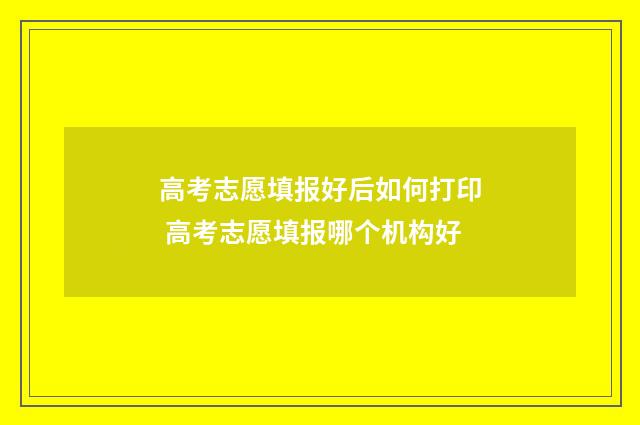 高考志愿填报好后如何打印 高考志愿填报哪个机构好