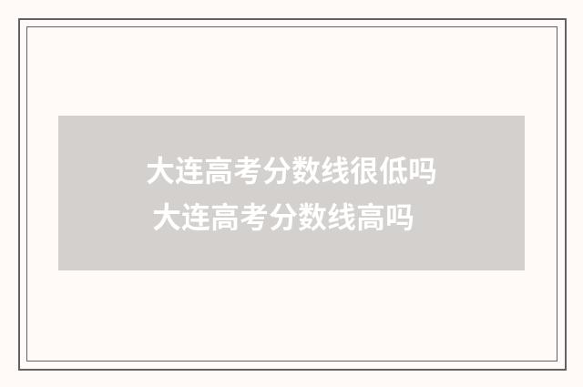 大连高考分数线很低吗 大连高考分数线高吗