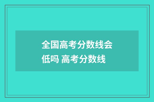 全国高考分数线会低吗 高考分数线