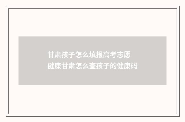 甘肃孩子怎么填报高考志愿 健康甘肃怎么查孩子的健康码
