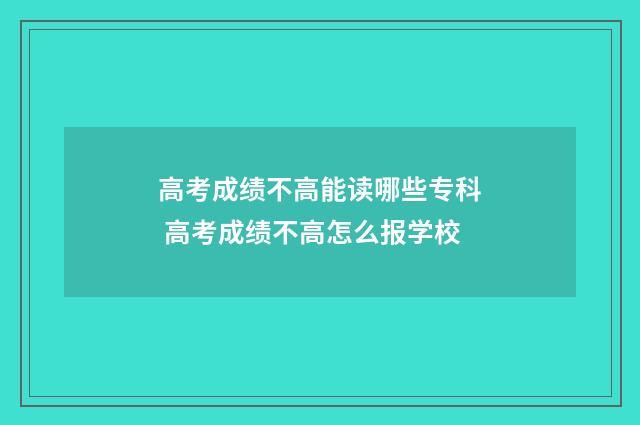 高考成绩不高能读哪些专科 高考成绩不高怎么报学校