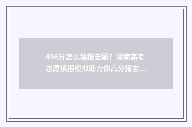 496分怎么填报志愿？湖南高考志愿填报模拟助力你高分报志愿 高考考469填志愿怎么填