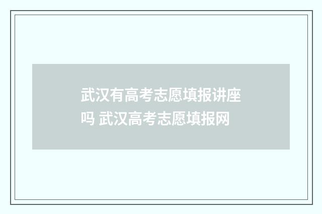 武汉有高考志愿填报讲座吗 武汉高考志愿填报网