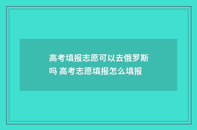 高考填报志愿可以去俄罗斯吗 高考志愿填报怎么填报