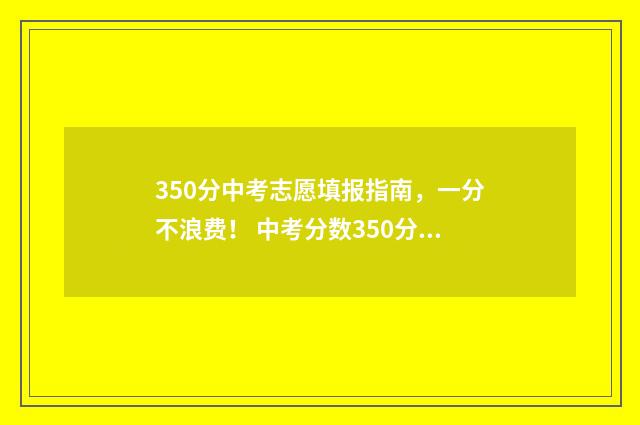 350分中考志愿填报指南，一分不浪费！ 中考分数350分可以上什么学校
