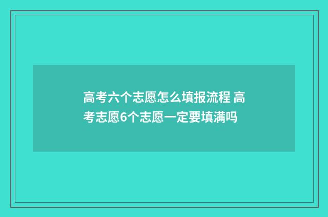 高考六个志愿怎么填报流程 高考志愿6个志愿一定要填满吗