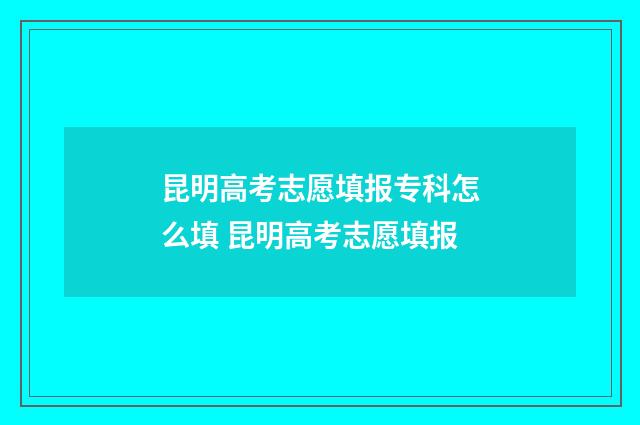 昆明高考志愿填报专科怎么填 昆明高考志愿填报