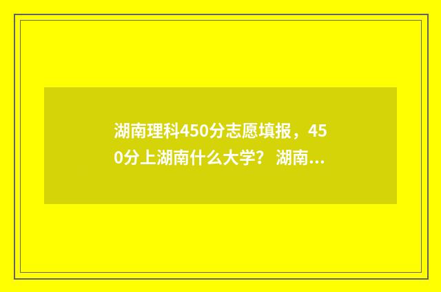 湖南理科450分志愿填报，450分上湖南什么大学？ 湖南理科考生450分可以填报哪些学院