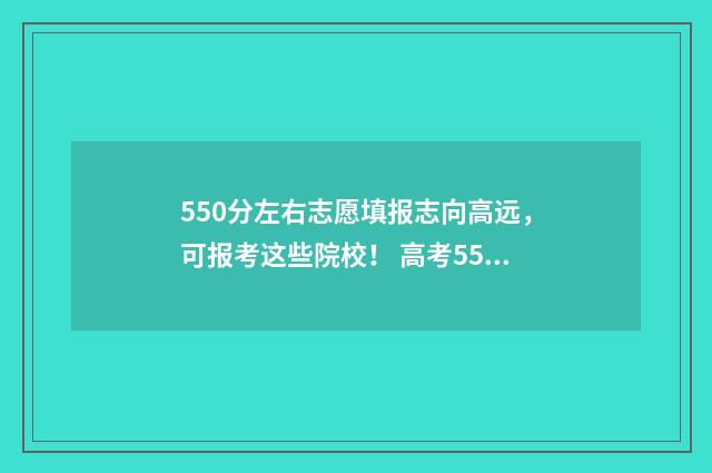 550分左右志愿填报志向高远，可报考这些院校！ 高考550分报考学校
