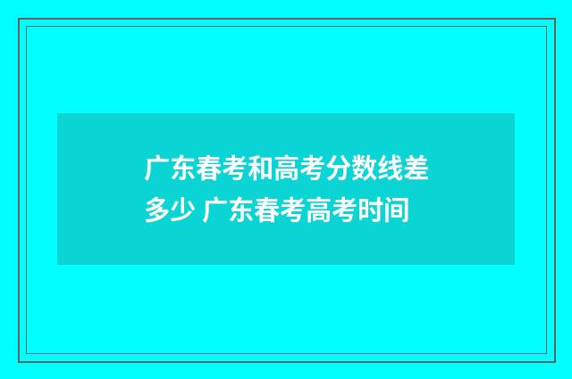 广东春考和高考分数线差多少 广东春考高考时间