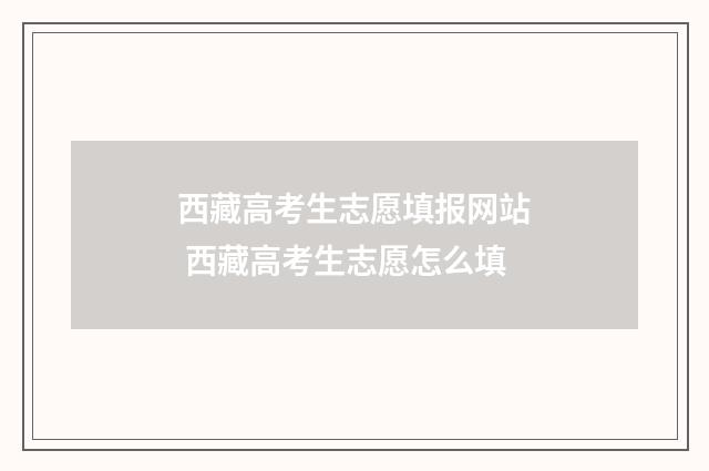 西藏高考生志愿填报网站 西藏高考生志愿怎么填