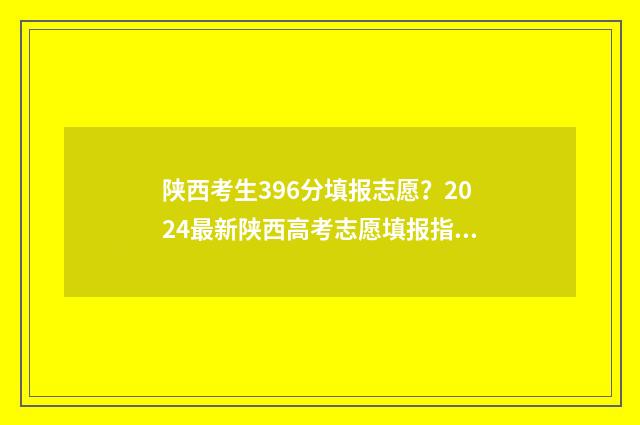陕西考生396分填报志愿？2024最新陕西高考志愿填报指南 2021年陕西文科396分