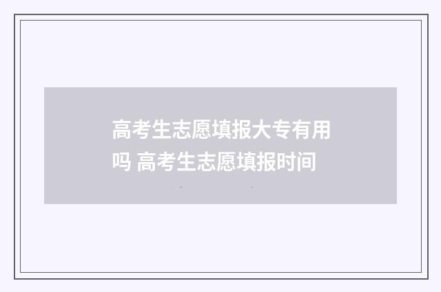 高考生志愿填报大专有用吗 高考生志愿填报时间