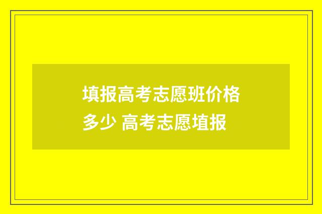 填报高考志愿班价格多少 高考志愿埴报