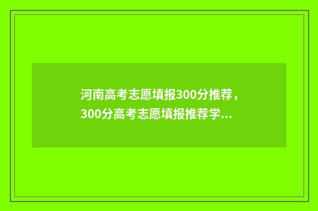 河南高考志愿填报300分推荐，300分高考志愿填报推荐学校 河南高考志愿填报系统入口官网