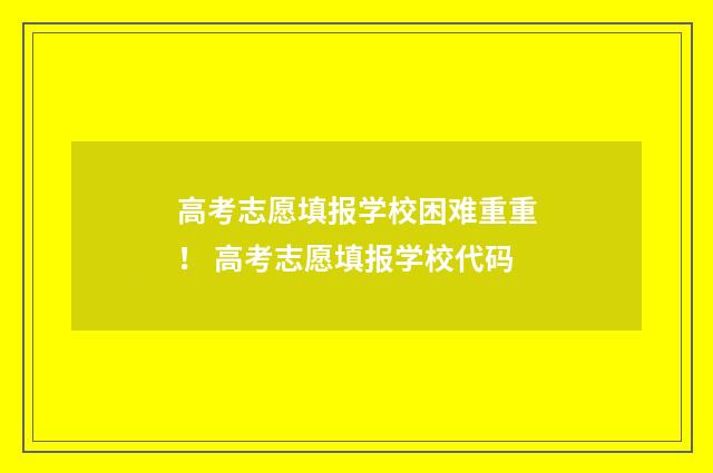 高考志愿填报学校困难重重！ 高考志愿填报学校代码