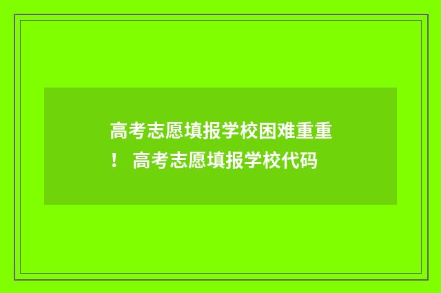 高考志愿填报学校困难重重！ 高考志愿填报学校代码