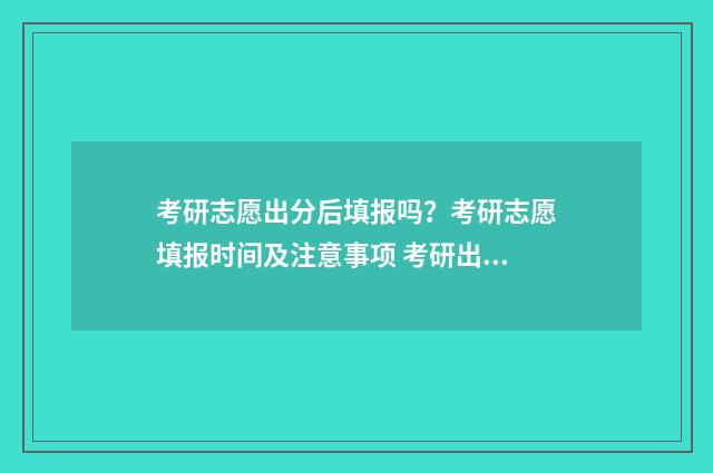 考研志愿出分后填报吗？考研志愿填报时间及注意事项 考研出分后报学校吗
