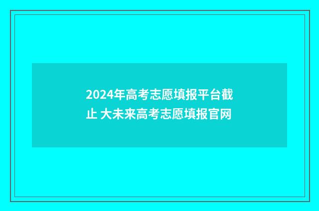 2024年高考志愿填报平台截止 大未来高考志愿填报官网