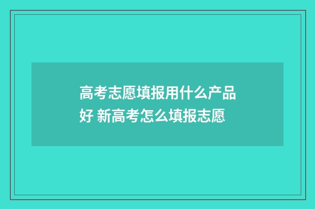 高考志愿填报用什么产品好 新高考怎么填报志愿