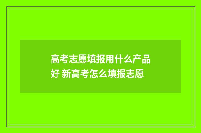 高考志愿填报用什么产品好 新高考怎么填报志愿