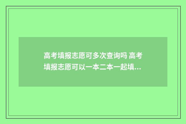 高考填报志愿可多次查询吗 高考填报志愿可以一本二本一起填吗