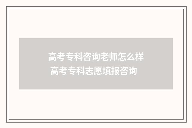 高考专科咨询老师怎么样 高考专科志愿填报咨询