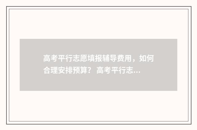 高考平行志愿填报辅导费用，如何合理安排预算？ 高考平行志愿填报怎么填报的