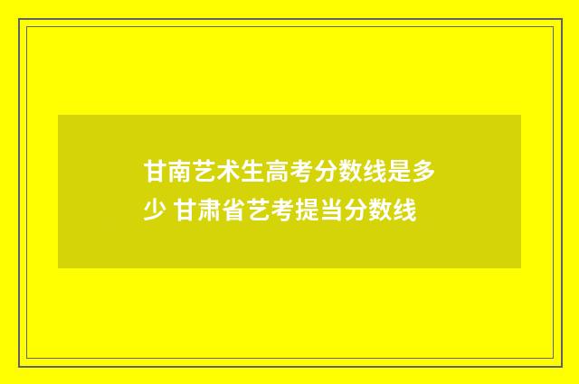 甘南艺术生高考分数线是多少 甘肃省艺考提当分数线