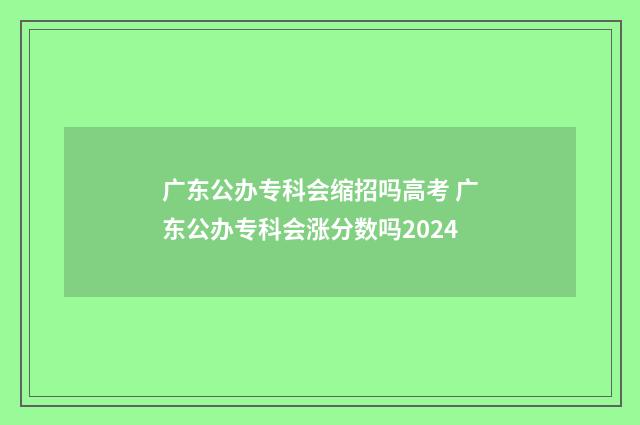 广东公办专科会缩招吗高考 广东公办专科会涨分数吗2024