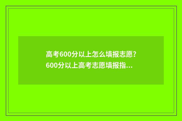 高考600分以上怎么填报志愿？600分以上高考志愿填报指南 高考600分以上怎么样
