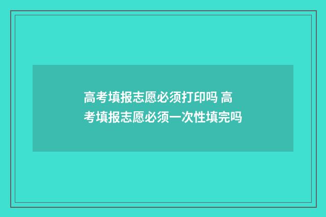 高考填报志愿必须打印吗 高考填报志愿必须一次性填完吗